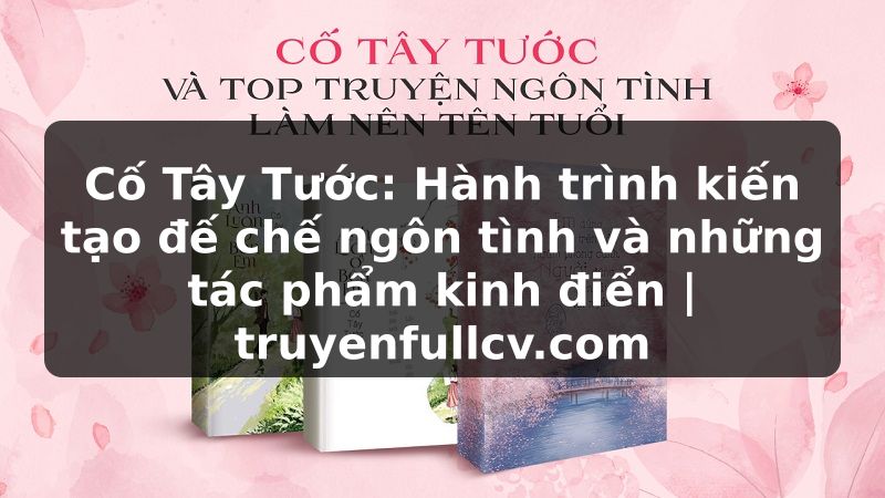 Truyện Tranh Cố Tây Tước: Hành trình kiến tạo đế chế ngôn tình và những tác phẩm kinh điển | truyenfullcv.com