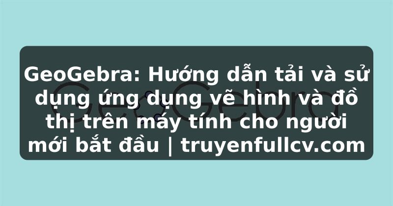 Truyện Tranh GeoGebra: Hướng dẫn tải và sử dụng ứng dụng vẽ hình và đồ thị trên máy tính cho người mới bắt đầu | truyenfullcv.com