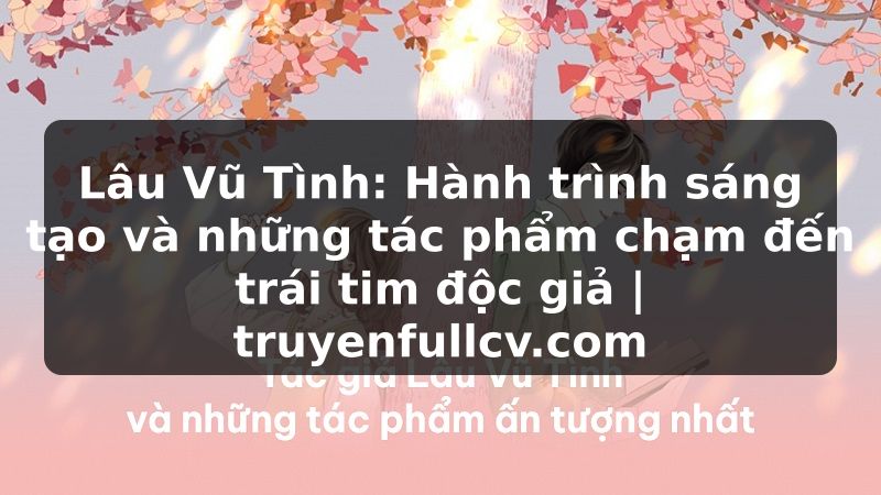 Truyện Tranh Lâu Vũ Tình: Hành trình sáng tạo và những tác phẩm chạm đến trái tim độc giả | truyenfullcv.com