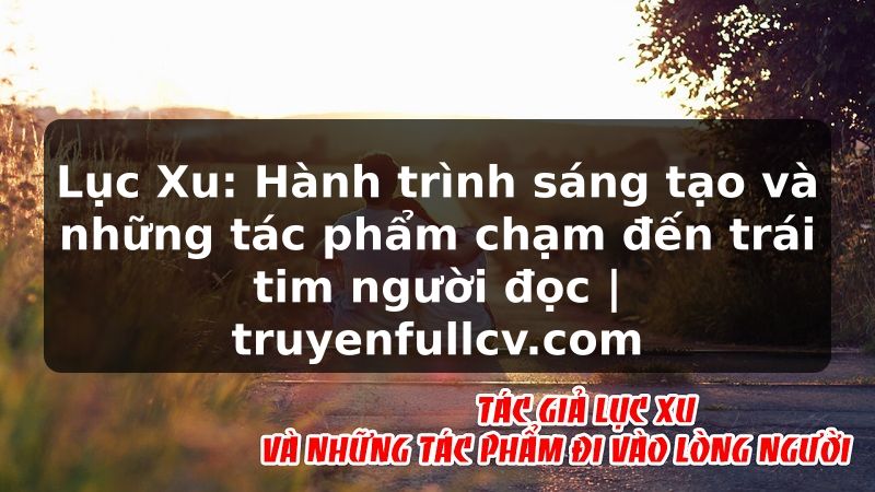 Truyện Tranh Lục Xu: Hành trình sáng tạo và những tác phẩm chạm đến trái tim người đọc | truyenfullcv.com