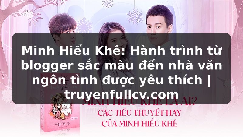 Truyện Tranh Minh Hiểu Khê: Hành trình từ blogger sắc màu đến nhà văn ngôn tình được yêu thích | truyenfullcv.com
