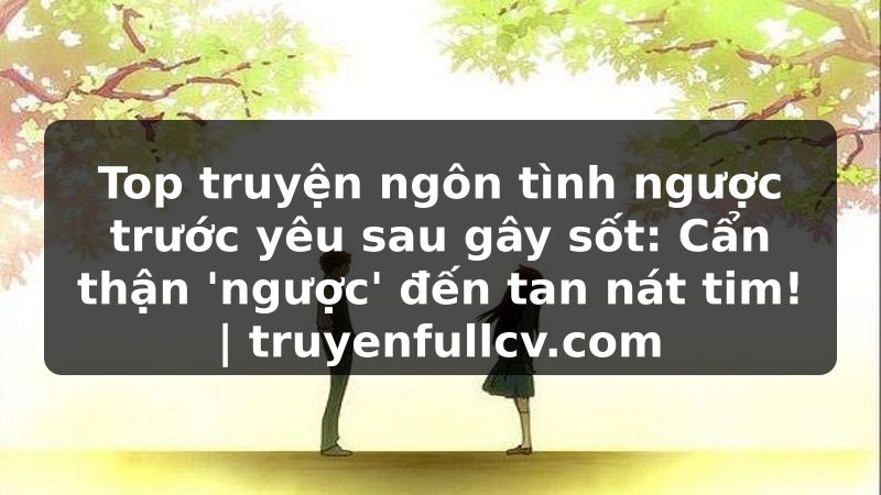 Truyện Tranh Top truyện ngôn tình ngược trước yêu sau gây sốt: Cẩn thận 'ngược' đến tan nát tim! | truyenfullcv.com